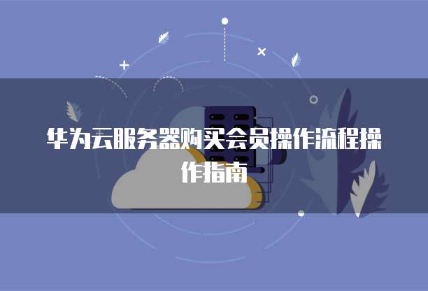 华为云服务器购买会员操作流程操作指南