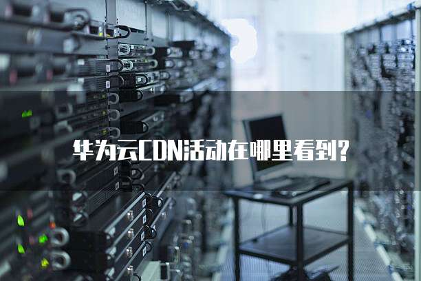 华为云CDN活动在哪里看到?