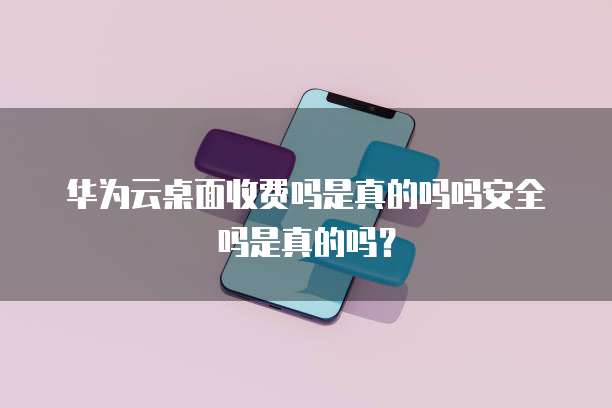 华为云桌面收费吗是真的吗吗安全吗是真的吗？