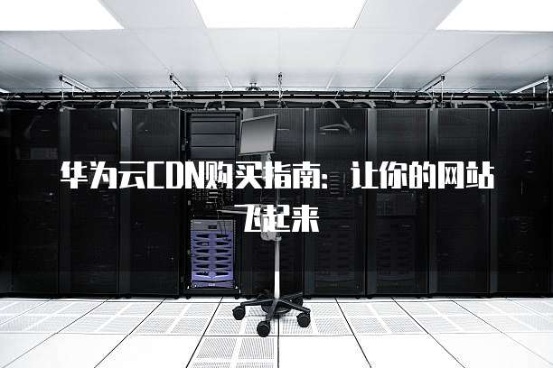 华为云CDN购买指南：让你的网站飞起来