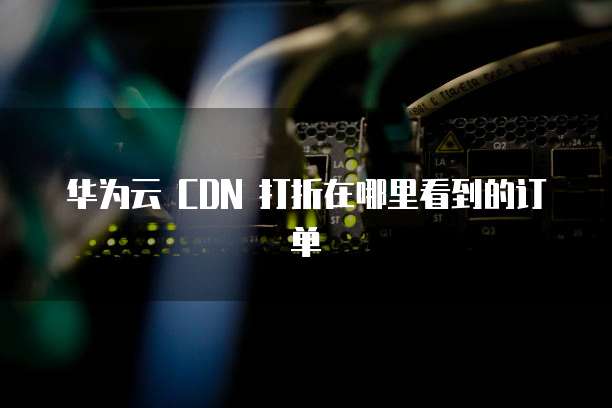 华为云 CDN 打折在哪里看到的订单