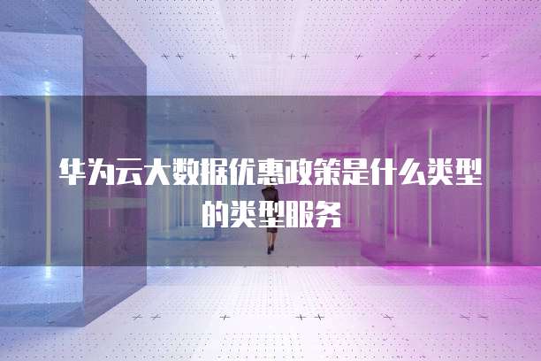 华为云大数据优惠政策是什么类型的类型服务
