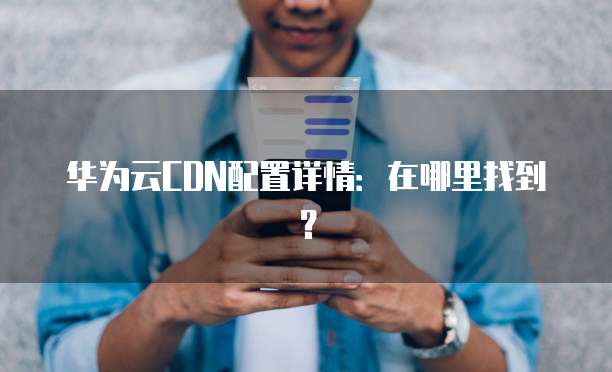 华为云CDN配置详情:在哪里找到?