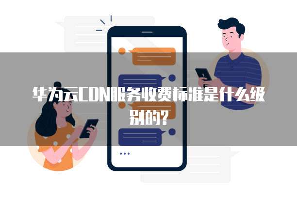 华为云CDN服务收费标准是什么级别的?