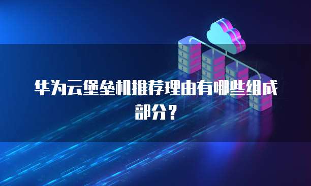 华为云堡垒机推荐理由有哪些组成部分?