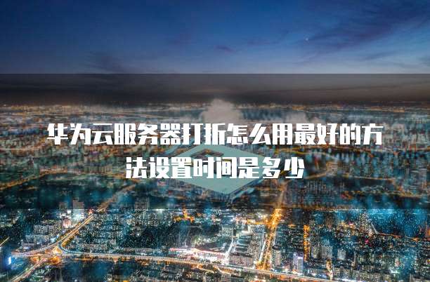 华为云服务器打折怎么用最好的方法设置时间是多少