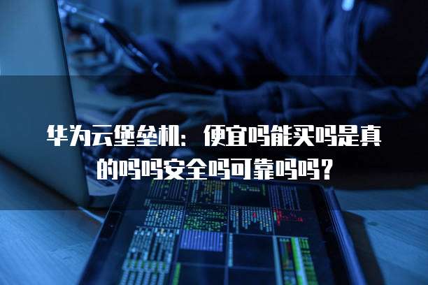 华为云堡垒机:便宜吗能买吗是真的吗吗安全吗可靠吗吗?
