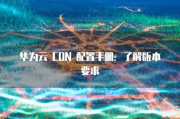 华为云 CDN 配置手册：了解版本要求