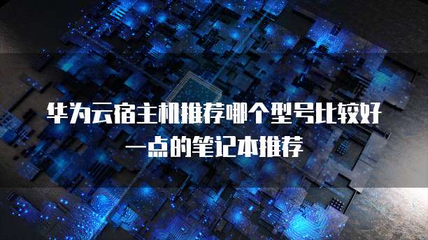 华为云宿主机推荐哪个型号比较好一点的笔记本推荐