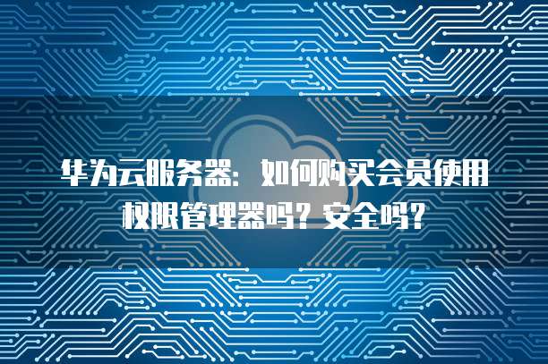 华为云服务器:如何购买会员使用权限管理器吗?安全吗?