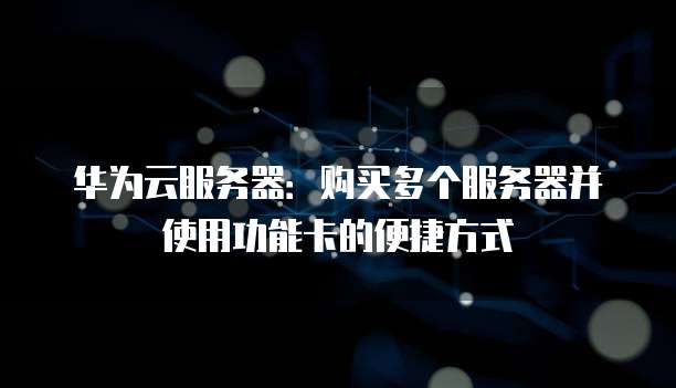 华为云服务器:购买多个服务器并使用功能卡的便捷方式