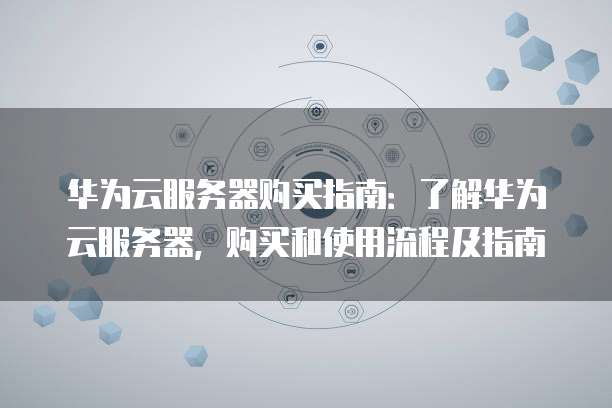华为云服务器购买指南:了解华为云服务器,购买和使用流程及指南