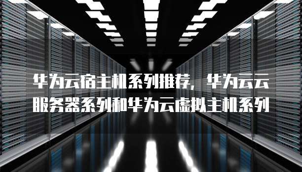 华为云宿主机系列推荐,华为云云服务器系列和华为云虚拟主机系列