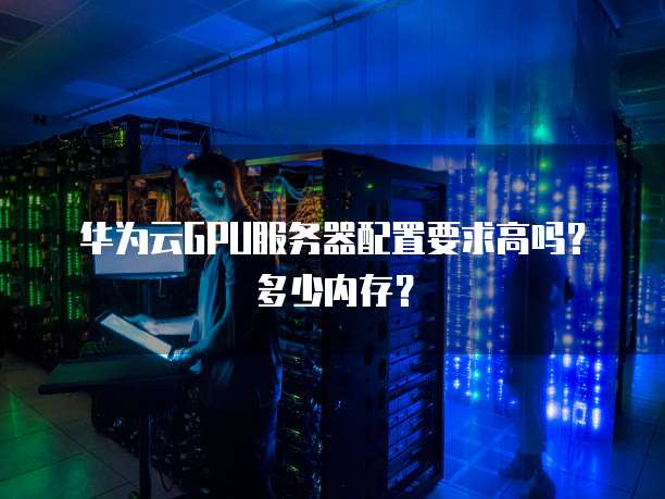 华为云GPU服务器配置要求高吗？多少内存？