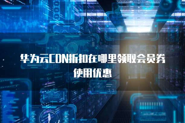 华为云CDN折扣在哪里领取会员券使用优惠
