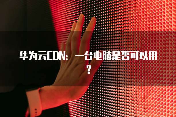 华为云CDN:一台电脑是否可以用?
