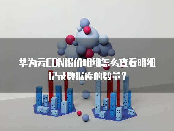 华为云CDN报价明细怎么查看明细记录数据库的数量?