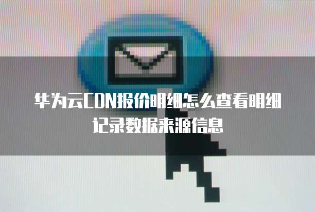 华为云CDN报价明细怎么查看明细记录数据来源信息