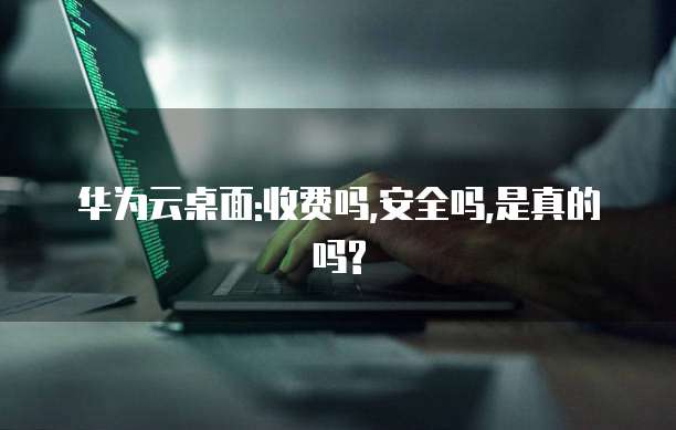 华为云桌面:收费吗,安全吗,是真的吗?