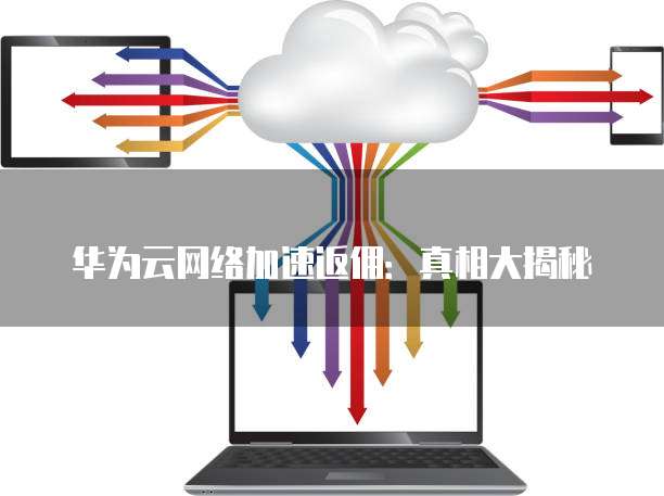 华为云网络加速返佣：真相大揭秘