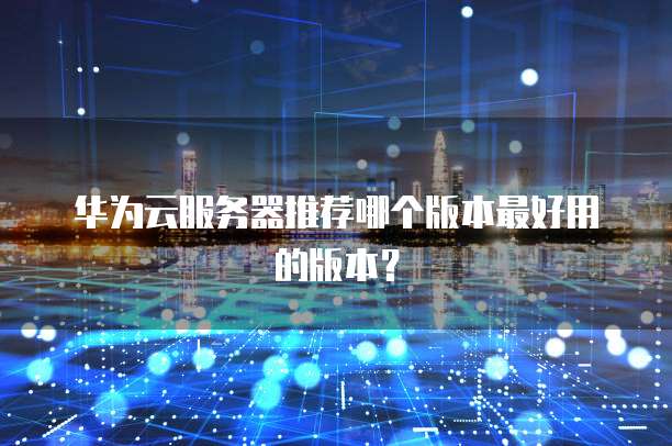 华为云服务器推荐哪个版本最好用的版本？