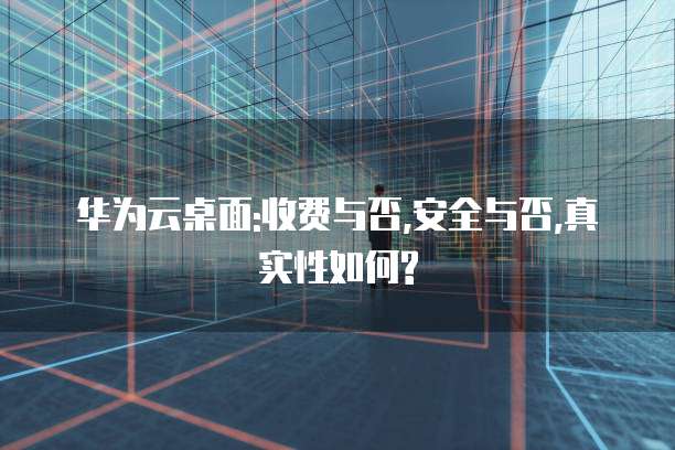 华为云桌面:收费与否,安全与否,真实性如何?