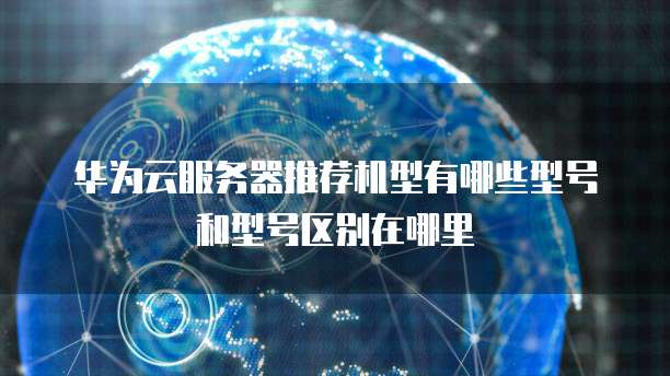 华为云服务器推荐机型有哪些型号和型号区别在哪里