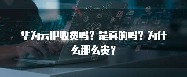 华为云IP收费吗?是真的吗?为什么那么贵?