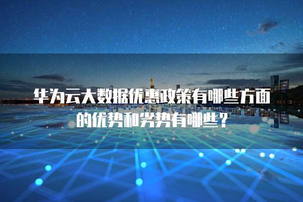 华为云大数据优惠政策有哪些方面的优势和劣势有哪些?