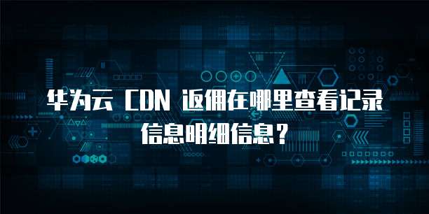 华为云 CDN 返佣在哪里查看记录信息明细信息?