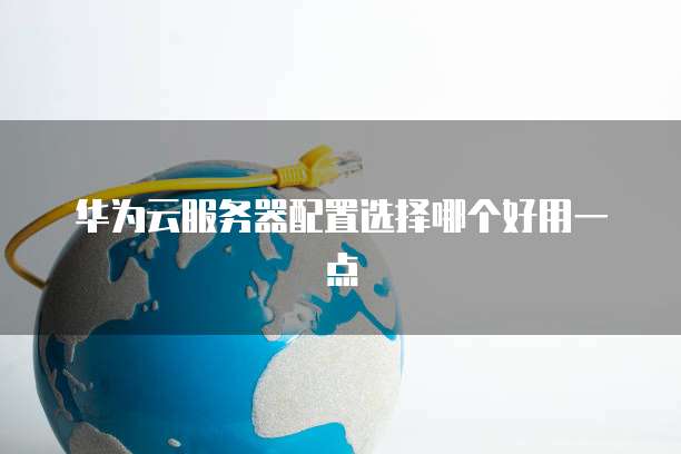 华为云服务器配置选择哪个好用一点