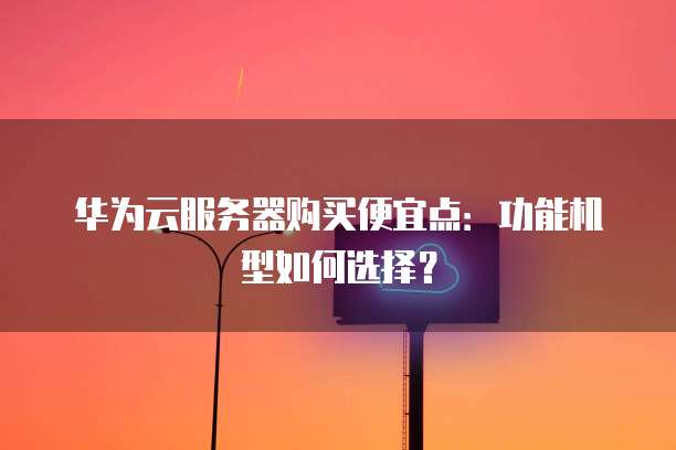 华为云服务器购买便宜点：功能机型如何选择？