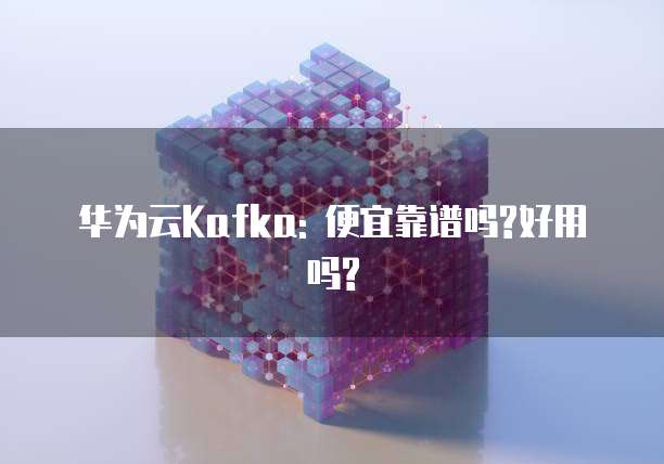 华为云Kafka: 便宜靠谱吗?好用吗?