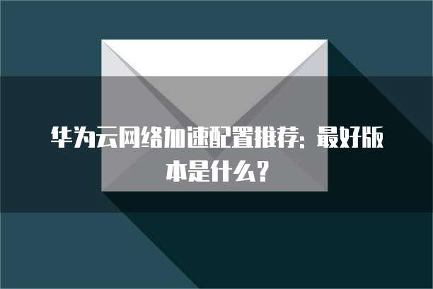 华为云网络加速配置推荐: 最好版本是什么?