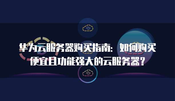 华为云服务器购买指南:如何购买便宜且功能强大的云服务器?