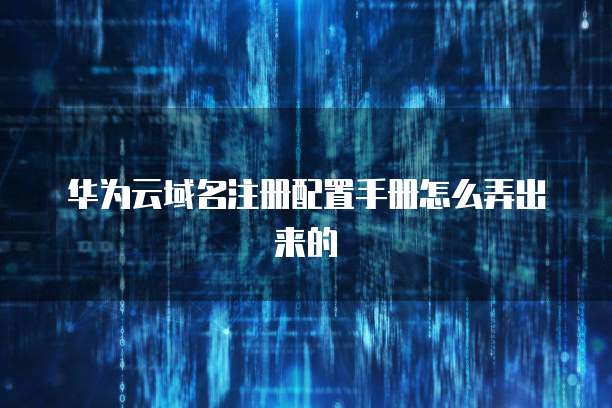 华为云域名注册配置手册怎么弄出来的