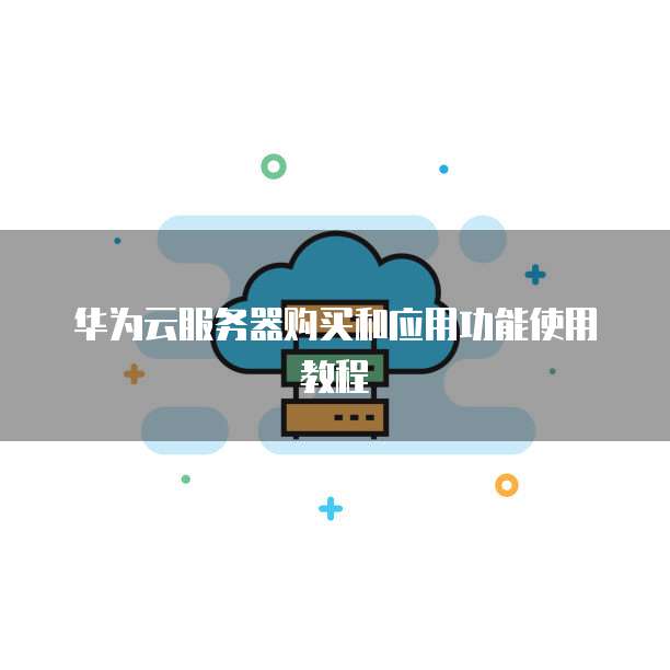 华为云服务器购买和应用功能使用教程