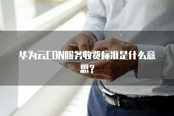 华为云CDN服务收费标准是什么意思?