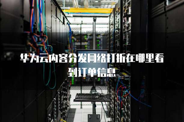 华为云内容分发网络打折在哪里看到订单信息