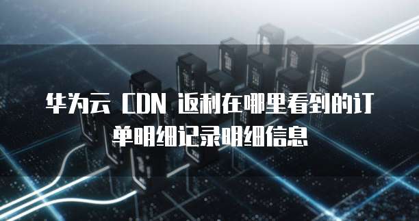 华为云 CDN 返利在哪里看到的订单明细记录明细信息