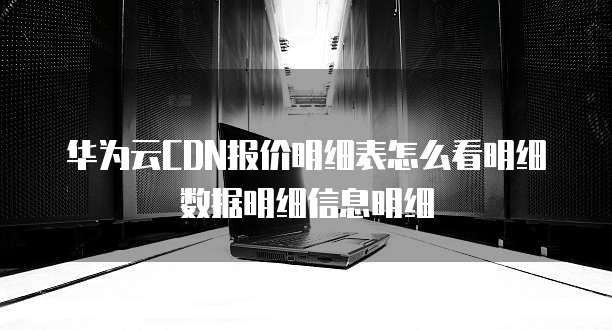 华为云CDN报价明细表怎么看明细数据明细信息明细
