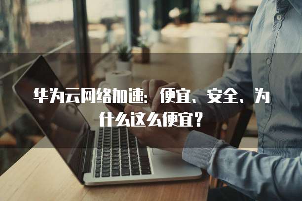 华为云网络加速：便宜、安全、为什么这么便宜？