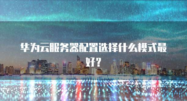 华为云服务器配置选择什么模式最好？