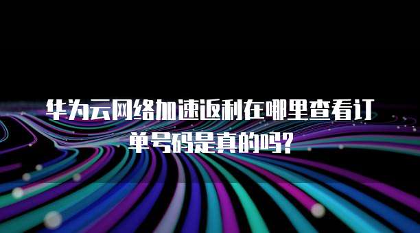 华为云网络加速返利在哪里查看订单号码是真的吗?