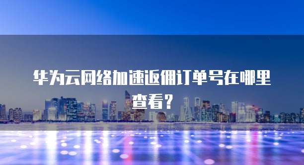 华为云网络加速返佣订单号在哪里查看?