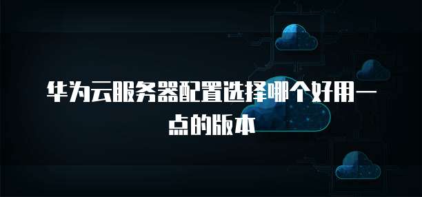 华为云服务器配置选择哪个好用一点的版本