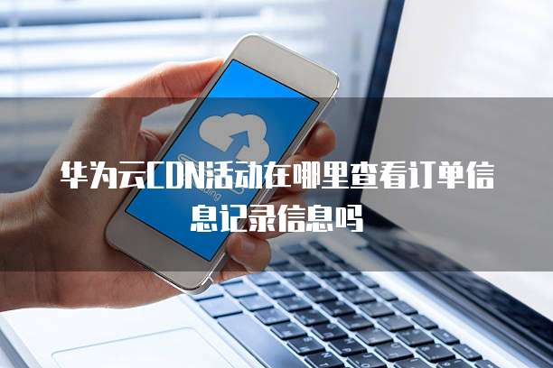 华为云CDN活动在哪里查看订单信息记录信息吗