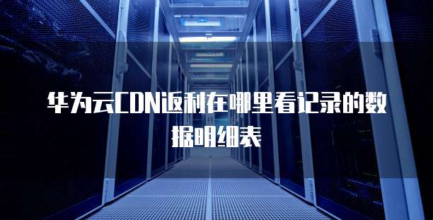 华为云CDN返利在哪里看记录的数据明细表