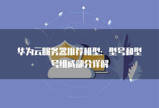 华为云服务器推荐机型:型号和型号组成部分详解