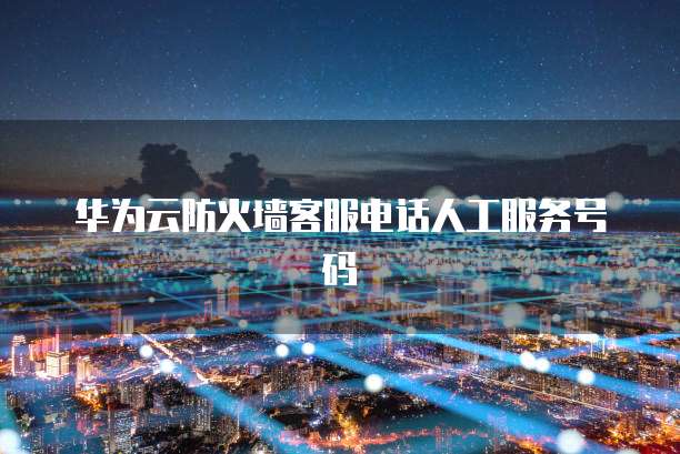 华为云防火墙客服电话人工服务号码